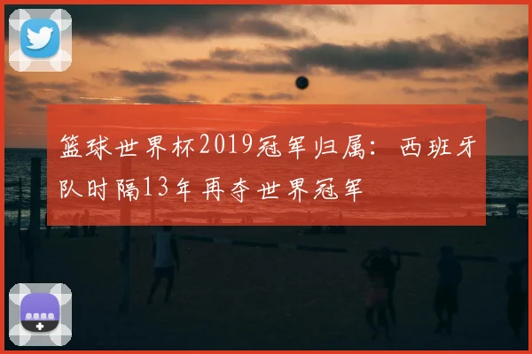 篮球世界杯2019冠军归属：西班牙队时隔13年再夺世界冠军