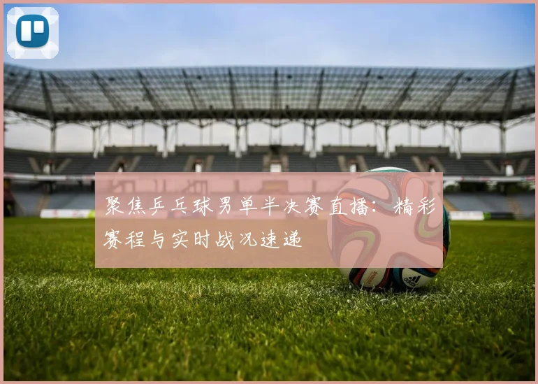聚焦乒乓球男单半决赛直播：精彩赛程与实时战况速递