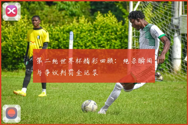 第二轮世界杯精彩回顾：绝杀瞬间与争议判罚全记录