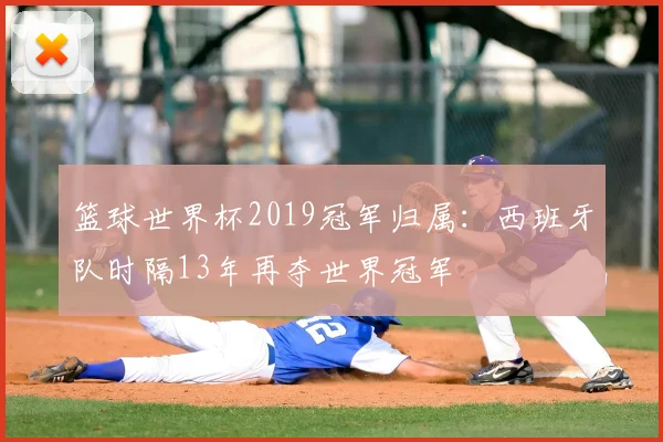 篮球世界杯2019冠军归属：西班牙队时隔13年再夺世界冠军