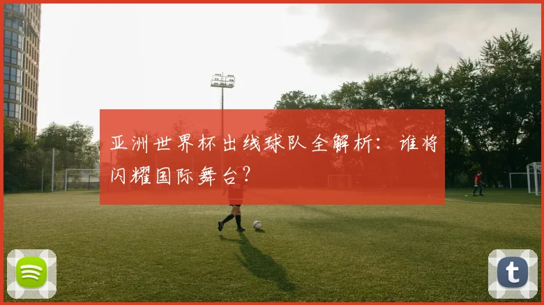 亚洲世界杯出线球队全解析:谁将闪耀国际舞台?