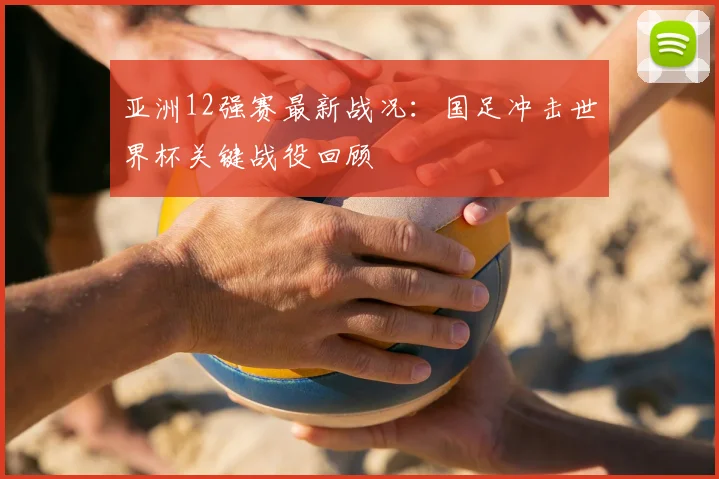 亚洲12强赛最新战况:国足冲击世界杯关键战役回顾