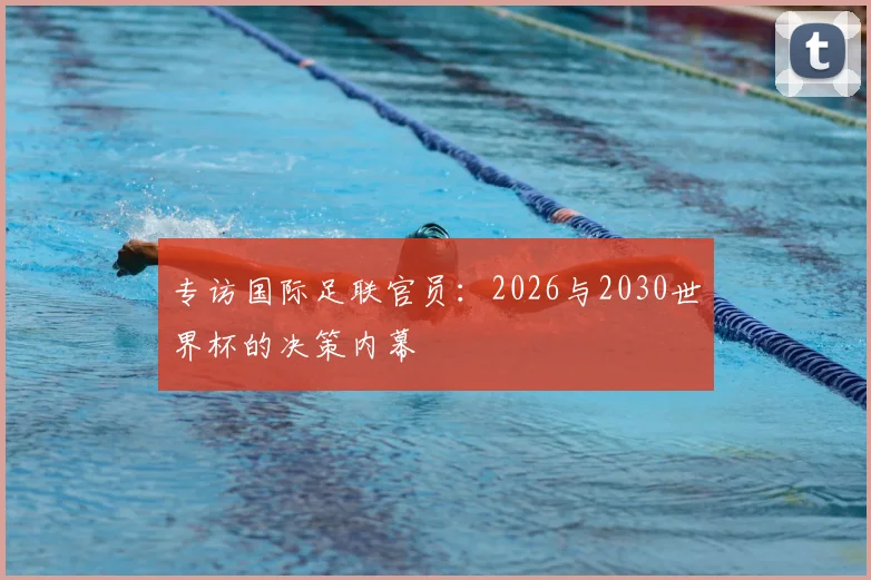 专访国际足联官员:2026与2030世界杯的决策内幕