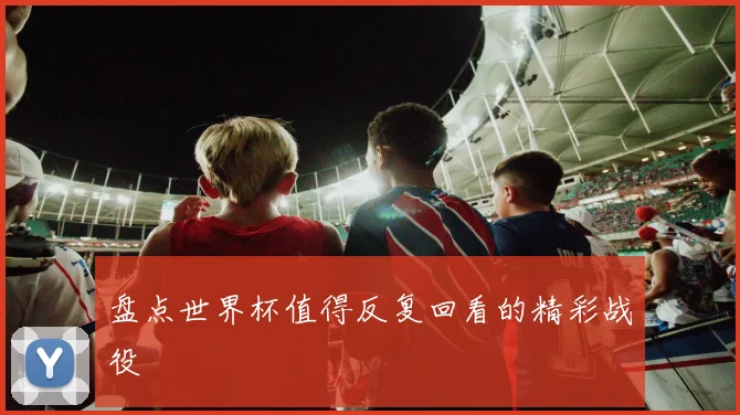 盘点世界杯值得反复回看的精彩战役