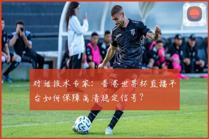 对话技术专家：香港世界杯直播平台如何保障高清稳定信号？