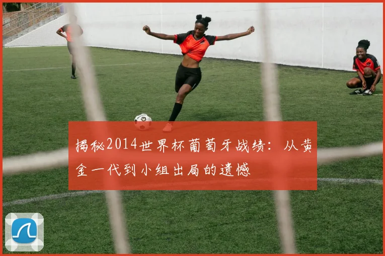 揭秘2014世界杯葡萄牙战绩：从黄金一代到小组出局的遗憾