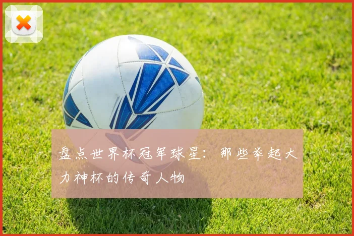 盘点世界杯冠军球星:那些举起大力神杯的传奇人物