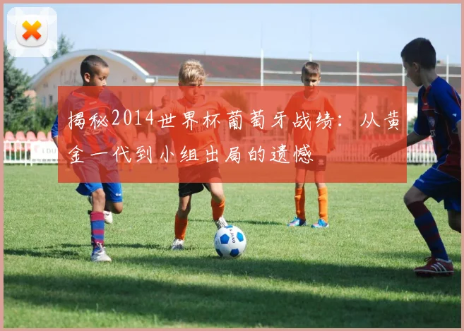 揭秘2014世界杯葡萄牙战绩：从黄金一代到小组出局的遗憾