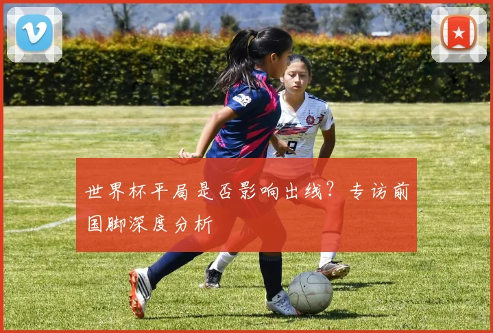 世界杯平局是否影响出线?专访前国脚深度分析