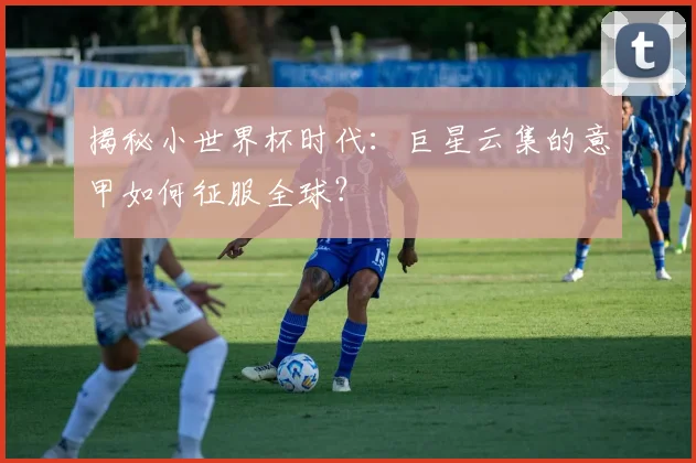 揭秘小世界杯时代:巨星云集的意甲如何征服全球?