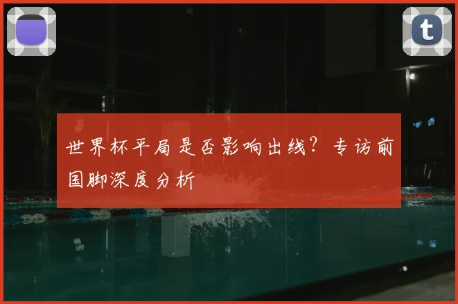 世界杯平局是否影响出线?专访前国脚深度分析