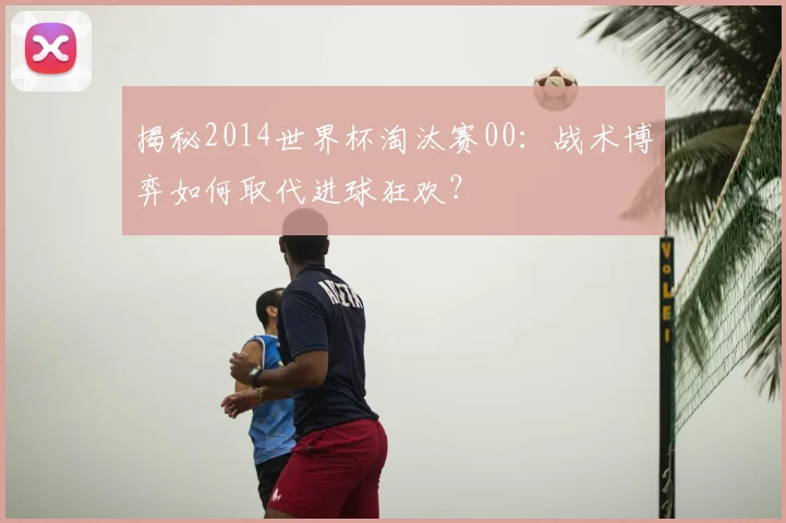 揭秘2014世界杯淘汰赛00：战术博弈如何取代进球狂欢？
