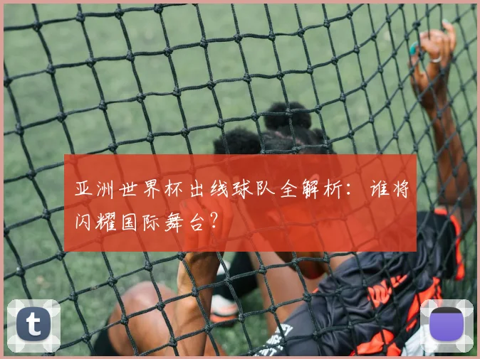 亚洲世界杯出线球队全解析:谁将闪耀国际舞台?